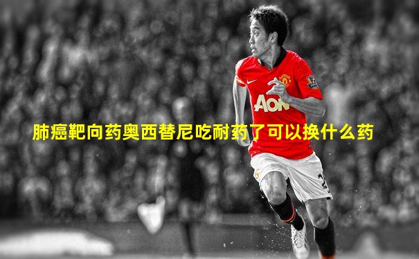 肺癌靶向药奥西替尼吃耐药了可以换什么药